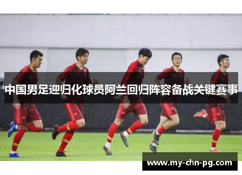 中国男足迎归化球员阿兰回归阵容备战关键赛事