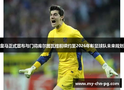 皇马正式宣布与门将库尔图瓦提前续约至2026年彰显球队未来规划